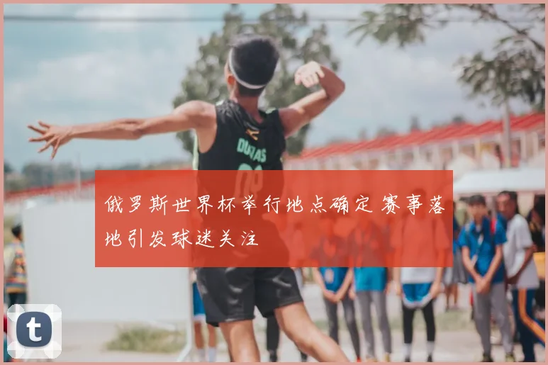 俄罗斯世界杯举行地点确定 赛事落地引发球迷关注