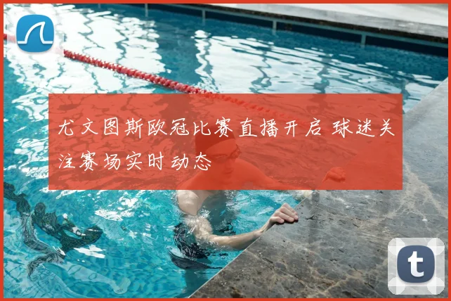 尤文图斯欧冠比赛直播开启 球迷关注赛场实时动态