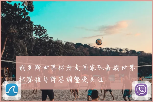 俄罗斯世界杯丹麦国家队备战世界杯赛程与阵容调整受关注