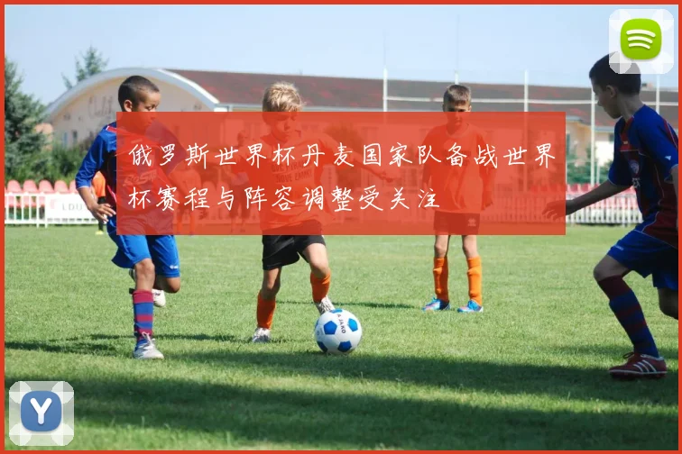 俄罗斯世界杯丹麦国家队备战世界杯赛程与阵容调整受关注
