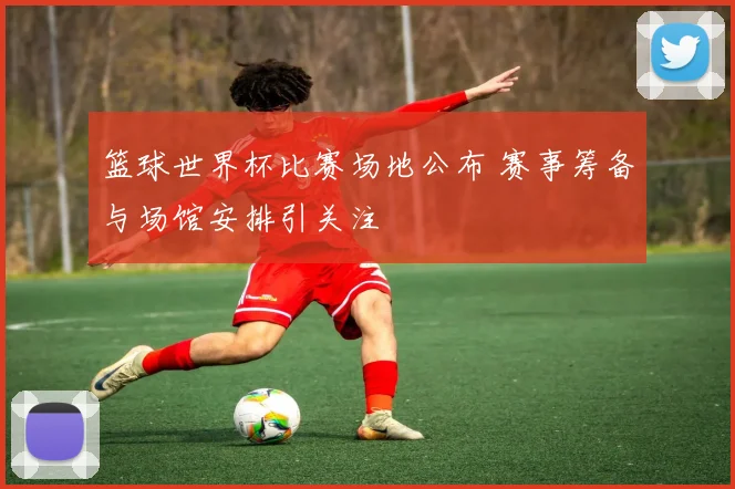 篮球世界杯比赛场地公布 赛事筹备与场馆安排引关注