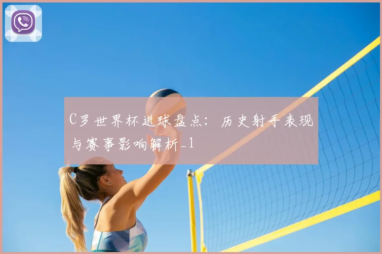 C罗世界杯进球盘点：历史射手表现与赛事影响解析_1