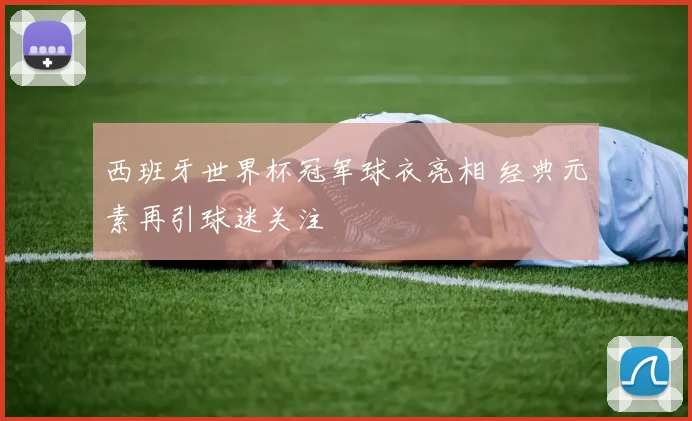西班牙世界杯冠军球衣亮相 经典元素再引球迷关注