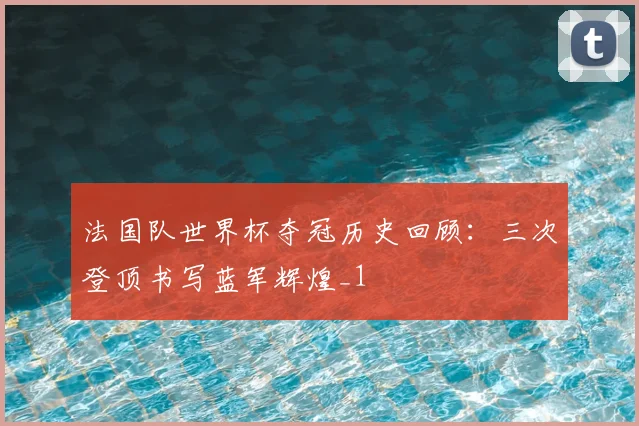 法国队世界杯夺冠历史回顾:三次登顶书写蓝军辉煌_1