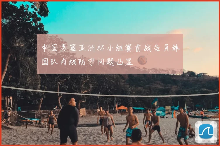 中国男篮亚洲杯小组赛首战告负韩国队内线防守问题凸显