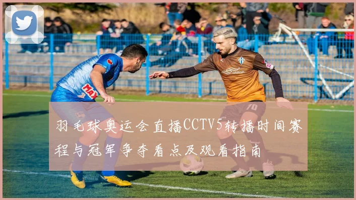 羽毛球奥运会直播CCTV5转播时间赛程与冠军争夺看点及观看指南