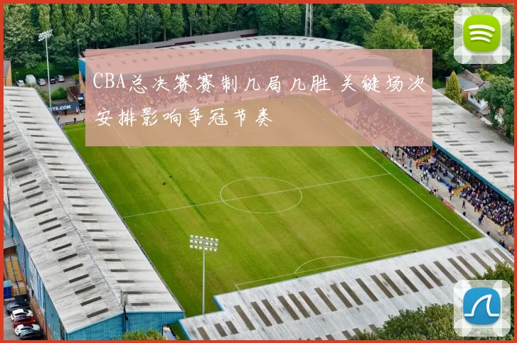 CBA总决赛赛制几局几胜 关键场次安排影响争冠节奏