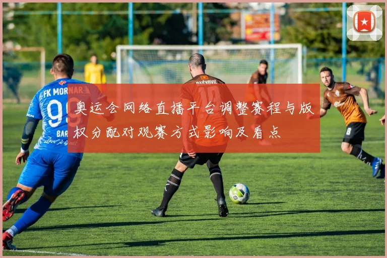 奥运会网络直播平台调整赛程与版权分配对观赛方式影响及看点