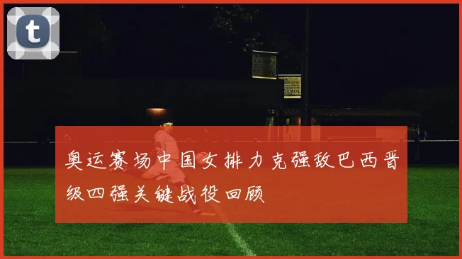 奥运赛场中国女排力克强敌巴西晋级四强关键战役回顾