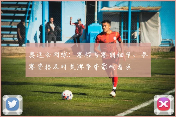 奥运会网球：赛程与赛制细节、参赛资格及对奖牌争夺影响看点
