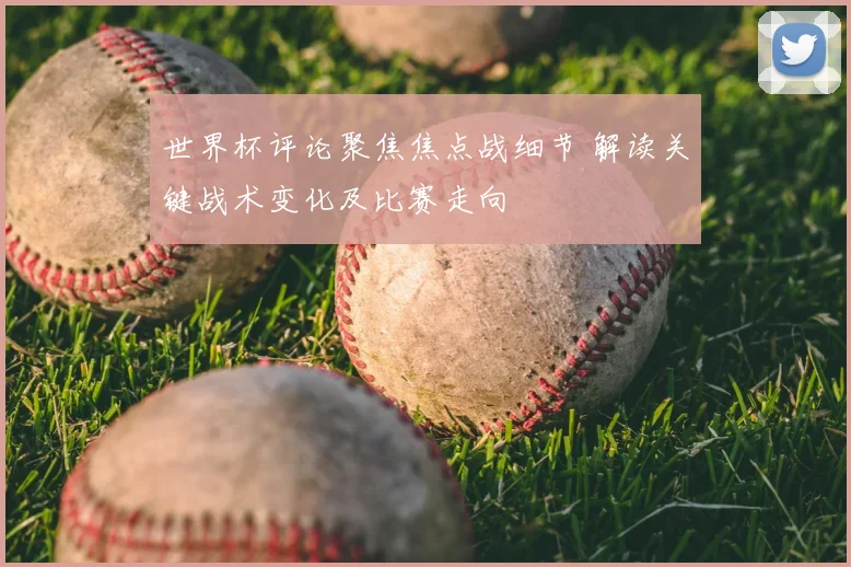 世界杯评论聚焦焦点战细节 解读关键战术变化及比赛走向