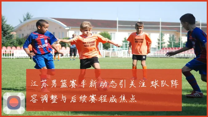 江苏男篮赛季新动态引关注 球队阵容调整与后续赛程成焦点