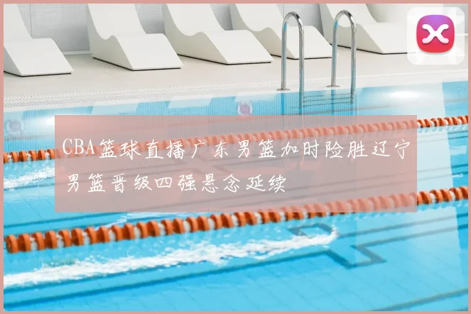 CBA篮球直播广东男篮加时险胜辽宁男篮晋级四强悬念延续