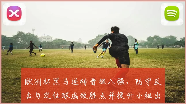欧洲杯黑马逆转晋级八强，防守反击与定位球成致胜点并提升小组出线概率