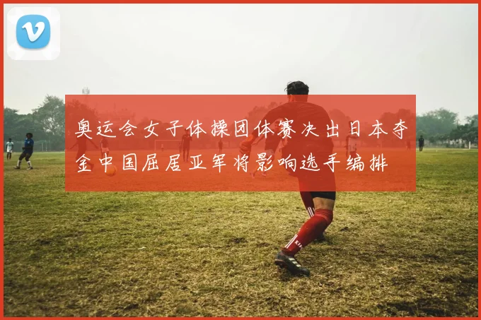奥运会女子体操团体赛决出日本夺金中国屈居亚军将影响选手编排