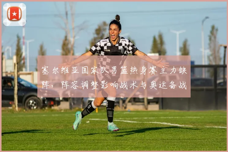 塞尔维亚国家队男篮热身赛主力缺阵，阵容调整影响战术与奥运备战