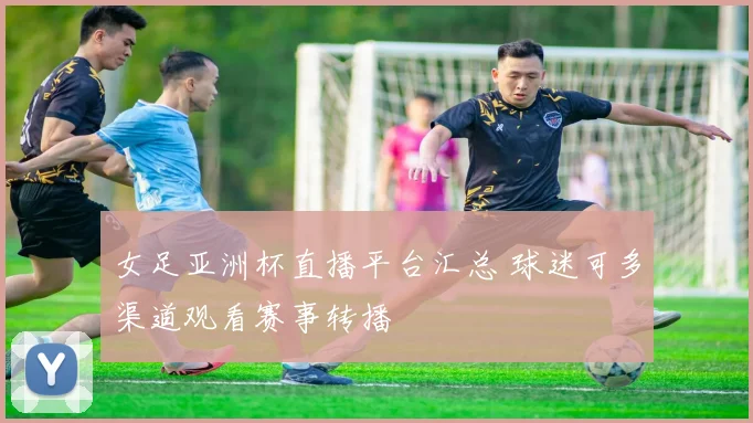 女足亚洲杯直播平台汇总 球迷可多渠道观看赛事转播