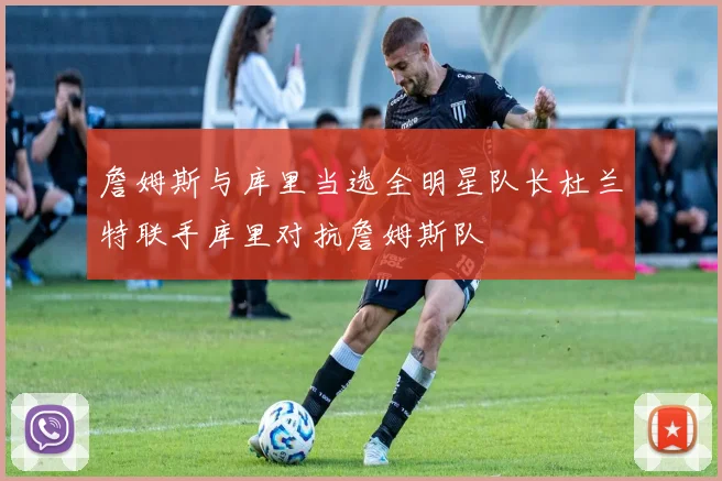 詹姆斯与库里当选全明星队长杜兰特联手库里对抗詹姆斯队