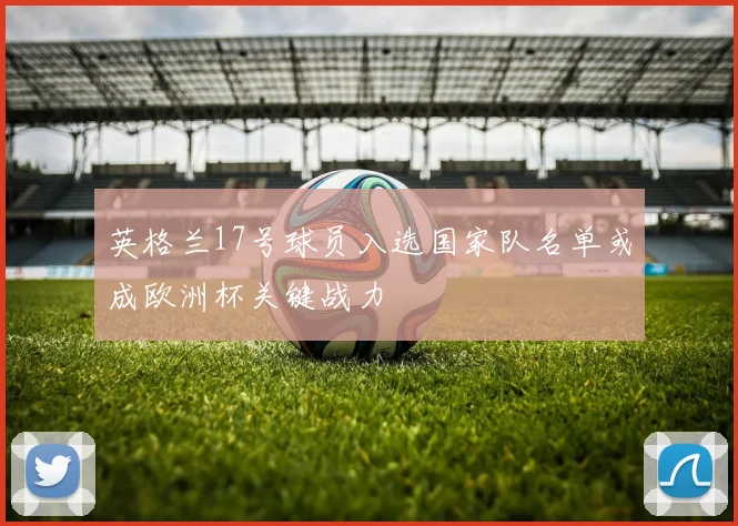 英格兰17号球员入选国家队名单或成欧洲杯关键战力