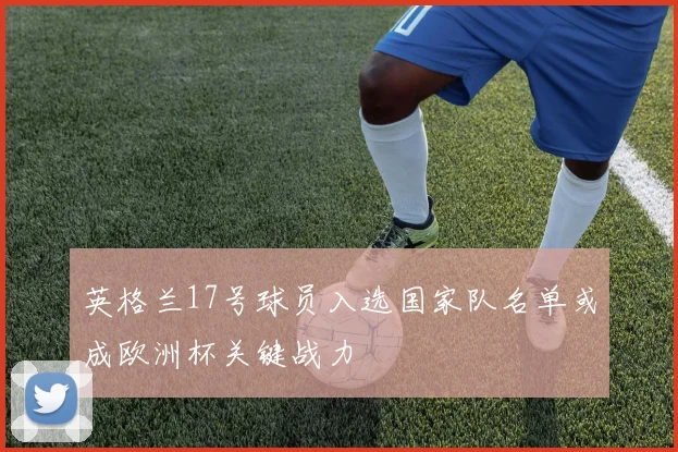 英格兰17号球员入选国家队名单或成欧洲杯关键战力