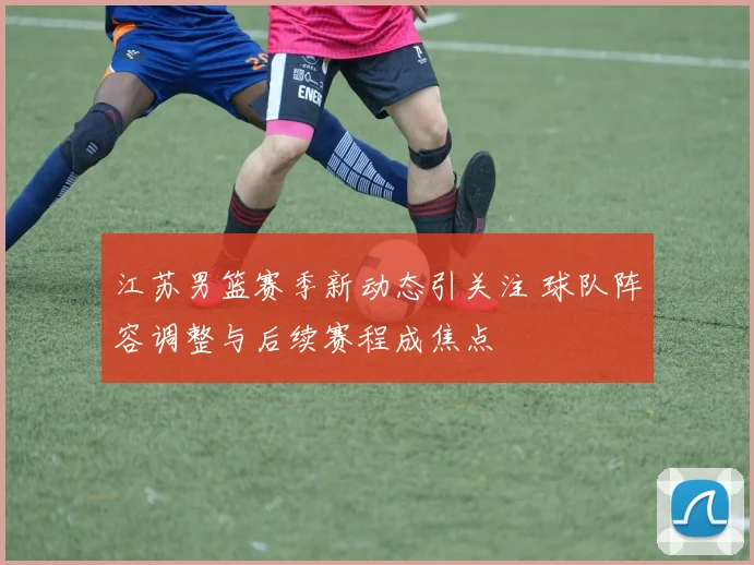 江苏男篮赛季新动态引关注 球队阵容调整与后续赛程成焦点