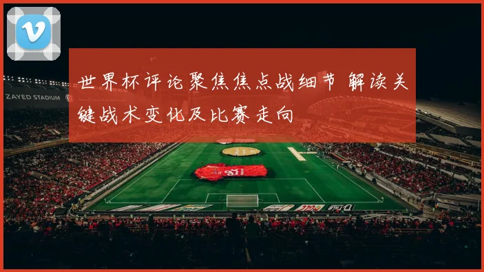 世界杯评论聚焦焦点战细节 解读关键战术变化及比赛走向