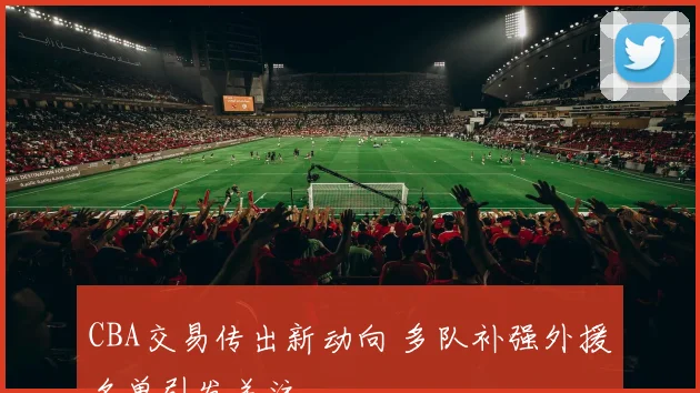 CBA交易传出新动向 多队补强外援名单引发关注