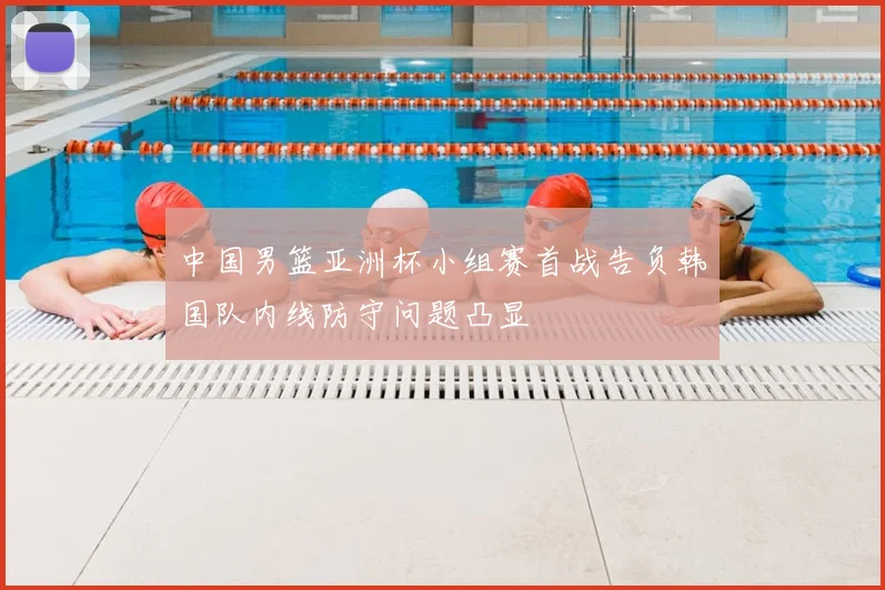 中国男篮亚洲杯小组赛首战告负韩国队内线防守问题凸显